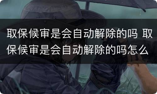 取保候审是会自动解除的吗 取保候审是会自动解除的吗怎么办