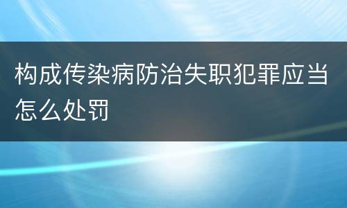 构成传染病防治失职犯罪应当怎么处罚