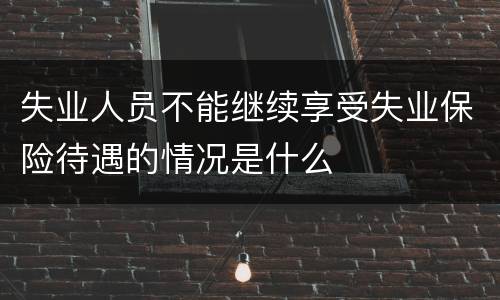 失业人员不能继续享受失业保险待遇的情况是什么
