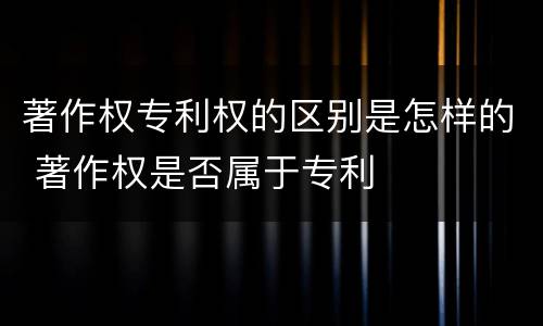著作权专利权的区别是怎样的 著作权是否属于专利