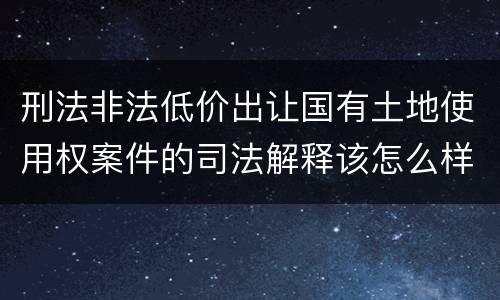 刑法非法低价出让国有土地使用权案件的司法解释该怎么样规定