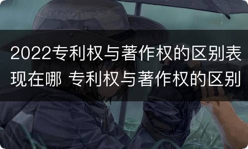 2022专利权与著作权的区别表现在哪 专利权与著作权的区别与联系