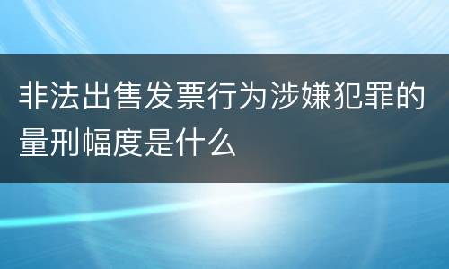 非法出售发票行为涉嫌犯罪的量刑幅度是什么