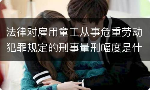 法律对雇用童工从事危重劳动犯罪规定的刑事量刑幅度是什么