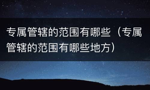 专属管辖的范围有哪些（专属管辖的范围有哪些地方）
