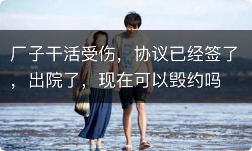 厂子干活受伤，协议已经签了，出院了，现在可以毁约吗