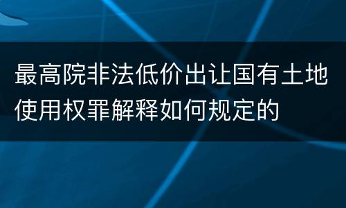 最高院非法低价出让国有土地使用权罪解释如何规定的