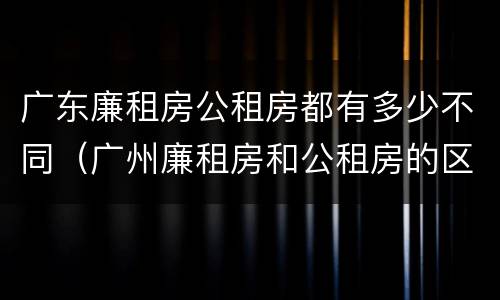 广东廉租房公租房都有多少不同（广州廉租房和公租房的区别）