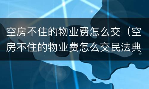 空房不住的物业费怎么交（空房不住的物业费怎么交民法典）