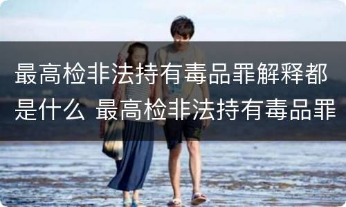 最高检非法持有毒品罪解释都是什么 最高检非法持有毒品罪解释都是什么内容