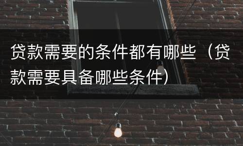 贷款需要的条件都有哪些（贷款需要具备哪些条件）