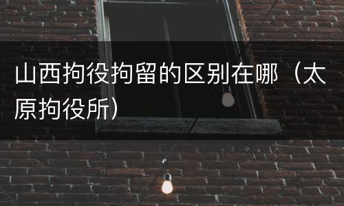 山西拘役拘留的区别在哪（太原拘役所）