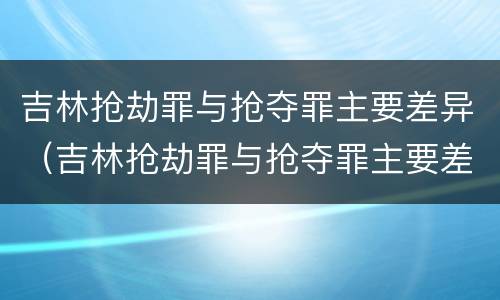 吉林抢劫罪与抢夺罪主要差异（吉林抢劫罪与抢夺罪主要差异在于）