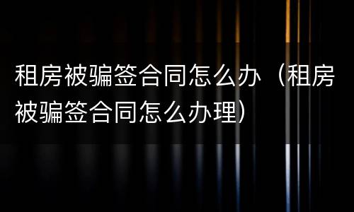租房被骗签合同怎么办（租房被骗签合同怎么办理）