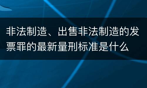 非法制造、出售非法制造的发票罪的最新量刑标准是什么