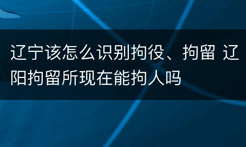 辽宁该怎么识别拘役、拘留 辽阳拘留所现在能拘人吗