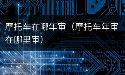 摩托车在哪年审（摩托车年审在哪里审）