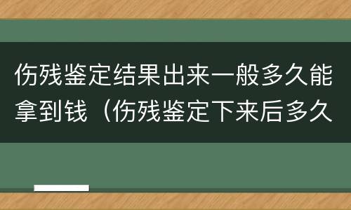 伤残鉴定结果出来一般多久能拿到钱（伤残鉴定下来后多久能拿到钱）