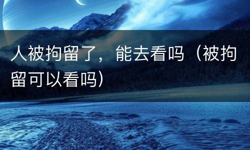 人被拘留了，能去看吗（被拘留可以看吗）
