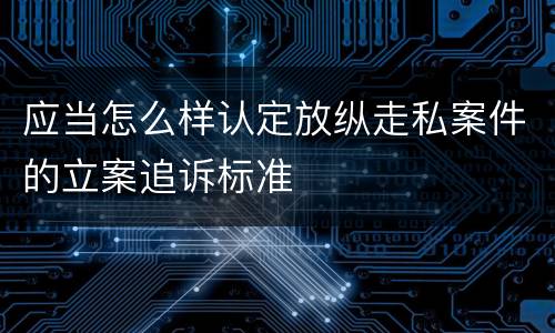 应当怎么样认定放纵走私案件的立案追诉标准