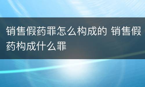 销售假药罪怎么构成的 销售假药构成什么罪