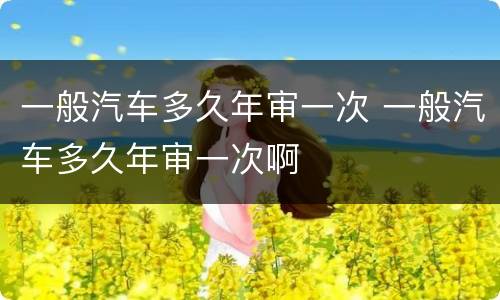 一般汽车多久年审一次 一般汽车多久年审一次啊