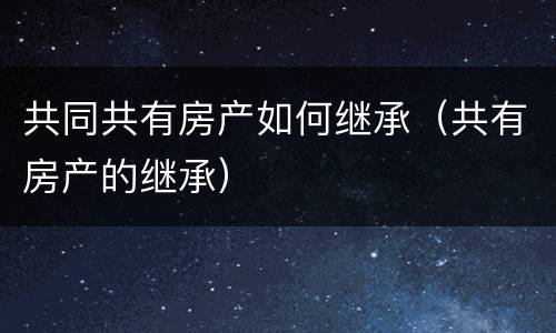 共同共有房产如何继承（共有房产的继承）