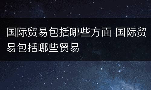 国际贸易包括哪些方面 国际贸易包括哪些贸易