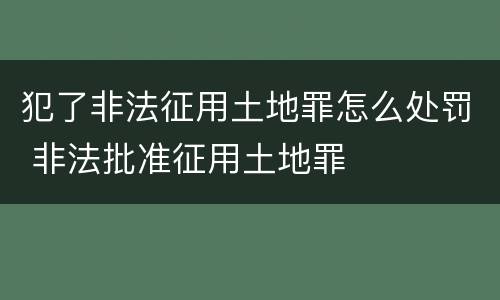 犯了非法征用土地罪怎么处罚 非法批准征用土地罪