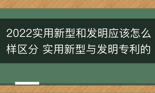 2022实用新型和发明应该怎么样区分 实用新型与发明专利的区别有哪些