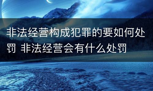 非法经营构成犯罪的要如何处罚 非法经营会有什么处罚