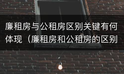 廉租房与公租房区别关键有何体现（廉租房和公租房的区别和联系）