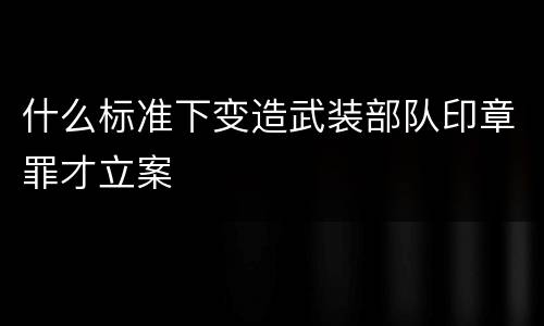 什么标准下变造武装部队印章罪才立案