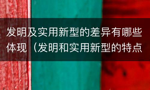 发明及实用新型的差异有哪些体现（发明和实用新型的特点）