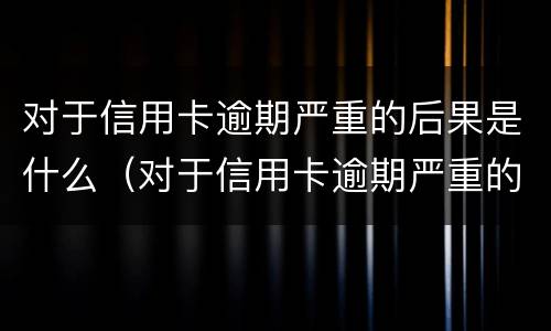 对于信用卡逾期严重的后果是什么（对于信用卡逾期严重的后果是什么呢）