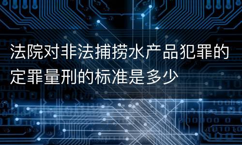 法院对非法捕捞水产品犯罪的定罪量刑的标准是多少