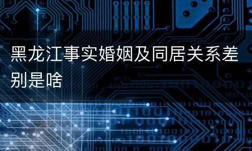 黑龙江事实婚姻及同居关系差别是啥