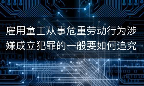 雇用童工从事危重劳动行为涉嫌成立犯罪的一般要如何追究法律责任