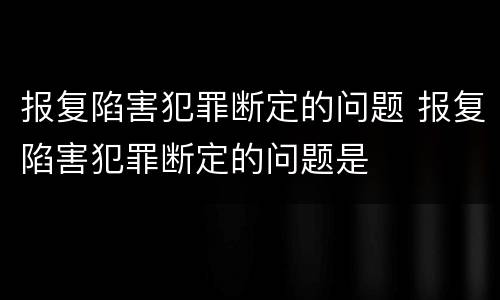 报复陷害犯罪断定的问题 报复陷害犯罪断定的问题是