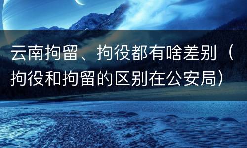 云南拘留、拘役都有啥差别（拘役和拘留的区别在公安局）