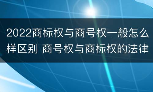 2022商标权与商号权一般怎么样区别 商号权与商标权的法律冲突与解决