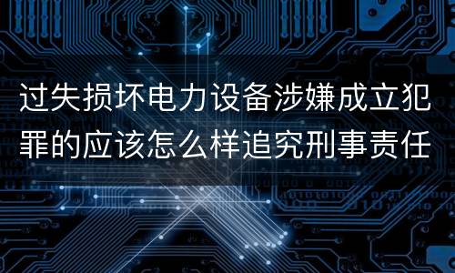 过失损坏电力设备涉嫌成立犯罪的应该怎么样追究刑事责任