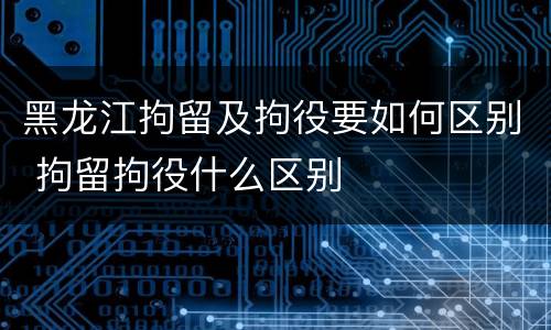 黑龙江拘留及拘役要如何区别 拘留拘役什么区别