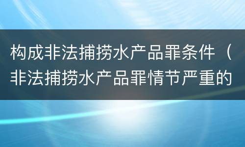 构成非法捕捞水产品罪条件（非法捕捞水产品罪情节严重的认定）