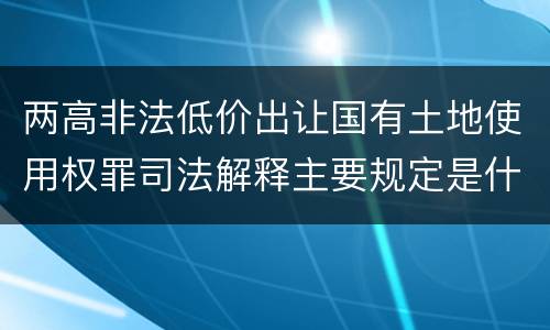 两高非法低价出让国有土地使用权罪司法解释主要规定是什么