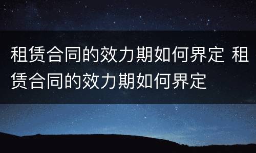 租赁合同的效力期如何界定 租赁合同的效力期如何界定