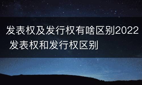 发表权及发行权有啥区别2022 发表权和发行权区别