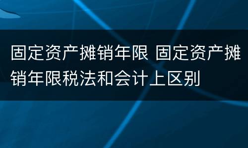 固定资产摊销年限 固定资产摊销年限税法和会计上区别
