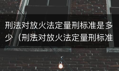 刑法对放火法定量刑标准是多少（刑法对放火法定量刑标准是多少年）