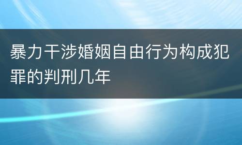暴力干涉婚姻自由行为构成犯罪的判刑几年
